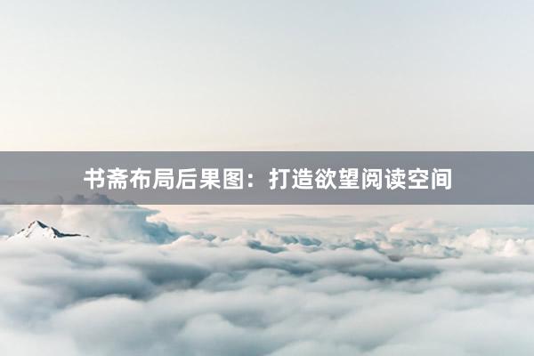 书斋布局后果图：打造欲望阅读空间