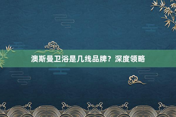 澳斯曼卫浴是几线品牌？深度领略