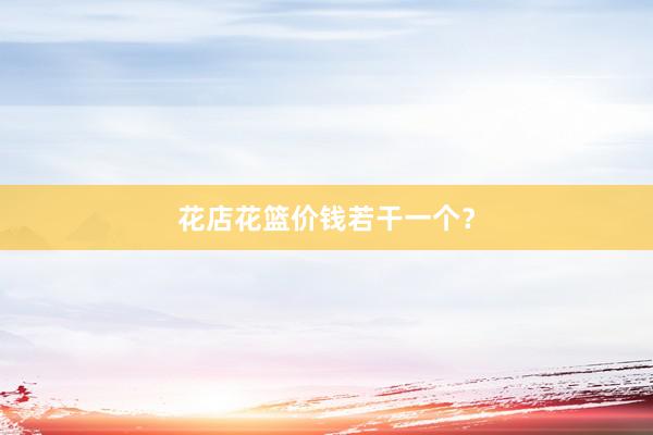 花店花篮价钱若干一个？
